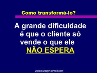 Como transformá-lo? A grande dificuldade é que o cliente só vende o que ele  NÃO ESPERA [email_address] 