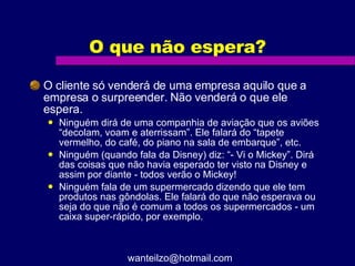 O que não espera? O cliente só venderá de uma empresa aquilo que a empresa o surpreender. Não venderá o que ele espera. Ninguém dirá de uma companhia de aviação que os aviões “decolam, voam e aterrissam”. Ele falará do “tapete vermelho, do café, do piano na sala de embarque”, etc.  Ninguém (quando fala da Disney) diz: “- Vi o Mickey”. Dirá das coisas que não havia esperado ter visto na Disney e assim por diante - todos verão o Mickey! Ninguém fala de um supermercado dizendo que ele tem produtos nas gôndolas. Ele falará do que não esperava ou seja do que não é comum a todos os supermercados - um caixa super-rápido, por exemplo. [email_address] 