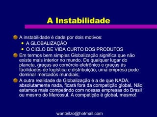 A Instabilidade A instabilidade é dada por dois motivos:  A GLOBALIZAÇÃO O CICLO DE VIDA CURTO DOS PRODUTOS Em termos bem simples Globalização significa que não existe mais interior no mundo. De qualquer lugar do planeta, graças ao comércio eletrônico e graças às facilidades de logística e distribuição, uma empresa pode dominar mercados mundiais; A outra realidade da Globalização é a de que NADA, absolutamente nada, ficará fora da competição global. Não estamos mais competindo com nossas empresas do Brasil ou mesmo do Mercosul. A competição é global, mesmo! [email_address] 