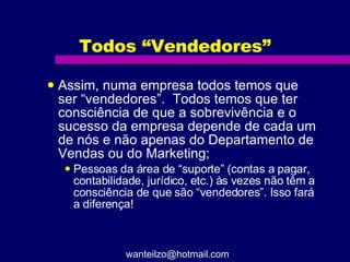 Todos “Vendedores” Assim, numa empresa todos temos que ser “vendedores”.  Todos temos que ter consciência de que a sobrevivência e o sucesso da empresa depende de cada um de nós e não apenas do Departamento de Vendas ou do Marketing; Pessoas da área de “suporte” (contas a pagar, contabilidade, jurídico, etc.) às vezes não têm a consciência de que são “vendedores”. Isso fará a diferença! [email_address] 