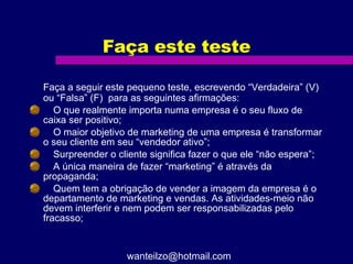 Faça este teste Faça a seguir este pequeno teste, escrevendo “Verdadeira” (V) ou “Falsa” (F)  para as seguintes afirmações:  O que realmente importa numa empresa é o seu fluxo de caixa ser positivo;  O maior objetivo de marketing de uma empresa é transformar o seu cliente em seu “vendedor ativo”;  Surpreender o cliente significa fazer o que ele “não espera”;  A única maneira de fazer “marketing” é através da propaganda;  Quem tem a obrigação de vender a imagem da empresa é o departamento de marketing e vendas. As atividades-meio não devem interferir e nem podem ser responsabilizadas pelo fracasso; [email_address] 