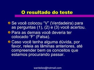 O resultado do teste Se você colocou “V” (Verdadeira) para as perguntas (1), (2) e (3) você acertou.  Para as demais você deveria ter colocado “F” (Falsa). Caso você tenha alguma dúvida, por favor, releia as lâminas anteriores, até compreender bem os conceitos que estamos procurando passar. [email_address] 