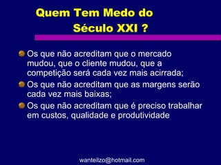 Quem Tem Medo do  Século XXI ? Os que não acreditam que o mercado mudou, que o cliente mudou, que a competição será cada vez mais acirrada; Os que não acreditam que as margens serão cada vez mais baixas; Os que não acreditam que é preciso trabalhar em custos, qualidade e produtividade [email_address] 