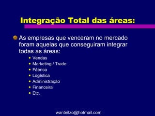 Integração Total das áreas: As empresas que venceram no mercado foram aquelas que conseguiram integrar todas as áreas: Vendas Marketing / Trade Fábrica Logística Administração Financeira Etc. [email_address] 