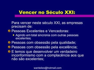Vencer no Século XXI: Para vencer neste século XXI, as empresas precisam de:  Pessoas Excelentes e Vencedoras: Agindo em total sincronia com outras pessoas excelentes; Pessoas com obsessão pela qualidade; Pessoas com obsessão pela excelência; E temos que desenvolver um verdadeiro inconformismo com a complacência aos que não são excelentes; [email_address] 