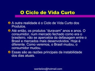 O Ciclo de Vida Curto A outra realidade é o Ciclo de Vida Curto dos Produtos. Até então, os produtos “duravam” anos e anos. O consumidor, num mercado fechado como era o brasileiro, não se apercebia da defasagem entre o Brasil e mercados mais desenvolvidos. Hoje é diferente. Como veremos, o Brasil mudou, o consumidor mudou. Essas são as razões principais da instabilidade dos dias atuais.  [email_address] 