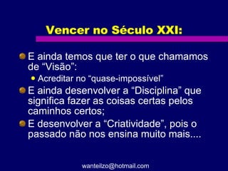 Vencer no Século XXI: E ainda temos que ter o que chamamos de “Visão”: Acreditar no “quase-impossível” E ainda desenvolver a “Disciplina” que significa fazer as coisas certas pelos caminhos certos; E desenvolver a “Criatividade”, pois o passado não nos ensina muito mais.... [email_address] 