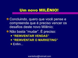 Um novo MILÊNIO! Concluindo, quero que você pense e compreenda que é preciso vencer os desafios deste novo Milênio; Não basta “mudar”. É preciso: “ REINVENTAR VENDAS” “ REINVENTAR O MARKETING” Enfim... [email_address] 