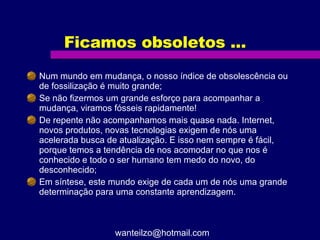 Ficamos obsoletos ... Num mundo em mudança, o nosso índice de obsolescência ou de fossilização é muito grande; Se não fizermos um grande esforço para acompanhar a mudança, viramos fósseis rapidamente! De repente não acompanhamos mais quase nada. Internet, novos produtos, novas tecnologias exigem de nós uma acelerada busca de atualização. E isso nem sempre é fácil, porque temos a tendência de nos acomodar no que nos é conhecido e todo o ser humano tem medo do novo, do desconhecido; Em síntese, este mundo exige de cada um de nós uma grande determinação para uma constante aprendizagem. [email_address] 