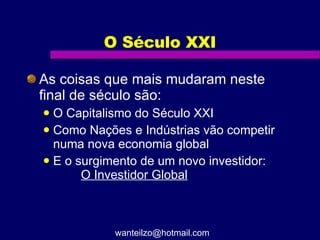 O Século XXI As coisas que mais mudaram neste final de século são: O Capitalismo do Século XXI Como Nações e Indústrias vão competir numa nova economia global E o surgimento de um novo investidor:  O Investidor Global [email_address] 