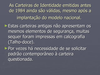 As Carteiras de Identidade emitidas antes de 1984 ainda são válidas, mesmo após a implantação do modelo nacional.   Estas carteiras antigas não apresentam os mesmos elementos de segurança, muitas sequer foram impressas em calcografia (Talho-doce). Por vezes há necessidade de se solicitar padrão contemporâneo à carteira questionada.  