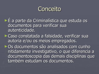 Conceito É a parte da Criminalística que estuda os documentos para verificar sua autenticidade. Caso constatada a falsidade, verificar sua autoria e/ou os meios empregados. Os documentos são analisados com cunho nitidamente investigativo, o que diferencia a documentoscopia das demais disciplinas que também estudam os documentos. 