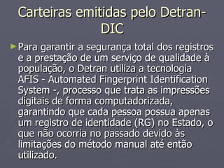 Carteiras emitidas pelo Detran-DIC Para garantir a segurança total dos registros e a prestação de um serviço de qualidade à população, o Detran utiliza a tecnologia AFIS - Automated Fingerprint Identification System -, processo que trata as impressões digitais de forma computadorizada, garantindo que cada pessoa possua apenas um registro de identidade (RG) no Estado, o que não ocorria no passado devido às limitações do método manual até então utilizado. 