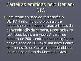 Carteiras emitidas pelo Detran-DIC Para reduzir o risco de falsificação o DETRAN reformulou o processo de impressão e as próprias características da personalização da carteira, respeitadas as restrições legais em vigor. A partir de outubro de 2001, entrou em operação, no edifício sede do DETRAN, um novo Centro de Impressão de Carteiras de Identidade, operado pela Casa da Moeda do Brasil. 