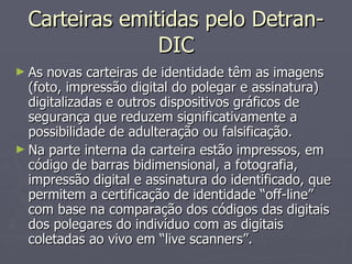 Carteiras emitidas pelo Detran-DIC As novas carteiras de identidade têm as imagens (foto, impressão digital do polegar e assinatura) digitalizadas e outros dispositivos gráficos de segurança que reduzem significativamente a possibilidade de adulteração ou falsificação. Na parte interna da carteira estão impressos, em código de barras bidimensional, a fotografia, impressão digital e assinatura do identificado, que permitem a certificação de identidade “off-line” com base na comparação dos códigos das digitais dos polegares do indivíduo com as digitais coletadas ao vivo em “live scanners”. 