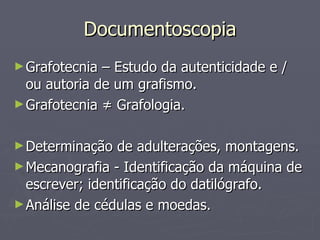 Documentoscopia Grafotecnia – Estudo da autenticidade e / ou autoria de um grafismo. Grafotecnia  ≠ Grafologia. Determinação de adulterações, montagens. Mecanografia - Identificação da máquina de escrever; identificação do datilógrafo. Análise de cédulas e moedas. 