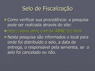 Selo de Fiscalização Como verificar sua procedência: a pesquisa pode ser realizada através do site:  http://www.abnc.com.br/ABNE/tjrj.html Nesta pesquisa são informados o local para onde foi distribuído o selo, a data de entrega, o responsável pela serventia, se  o selo foi cancelado ou não. 