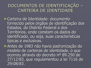 DOCUMENTOS DE IDENTIFICAÇÃO – CARTEIRA DE IDENTIDADE Carteira de Identidade: documento fornecido pelos órgãos de identificação dos Estados, do Distrito Federal e dos Territórios, onde constam os dados do identificado, ou seja, suas características típicas e exclusivas. Antes de 1983 não havia padronização do modelo de carteiras de identidade, o que ocorreu através do decreto nº 89.250 de 27/12/83, que regulamentou a lei 7116 de 29/08/83.  