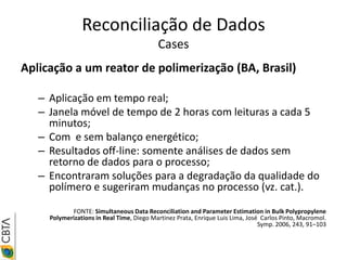 Reconciliação de Dados
                                           Cases
Aplicação a um reator de polimerização (BA, Brasil)

   – Aplicação em tempo real;
   – Janela móvel de tempo de 2 horas com leituras a cada 5
     minutos;
   – Com e sem balanço energético;
   – Resultados off-line: somente análises de dados sem
     retorno de dados para o processo;
   – Encontraram soluções para a degradação da qualidade do
     polímero e sugeriram mudanças no processo (vz. cat.).

            FONTE: Simultaneous Data Reconciliation and Parameter Estimation in Bulk Polypropylene
     Polymerizations in Real Time, Diego Martinez Prata, Enrique Luis Lima, José Carlos Pinto, Macromol.
                                                                                Symp. 2006, 243, 91–103
 