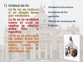 1) Unidad de fe:
La fe no se reduce
a un simple tener
por verdades.
La fe es la realidad
sobre el cual se
realiza la alianza
entre Dios y
nosotros.
La fe es el principio
de unión entre las
personas porque
todos creen lo
mismo, y esto se
manifiesta en:
• Unidadenla Escritura
• Enseñanzade los
apóstoles
• Misión de enseñanza de
la Iglesia
 