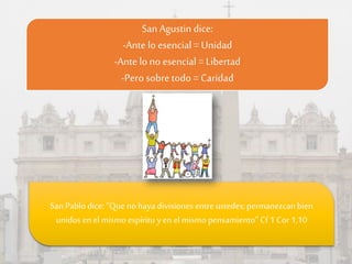 San Agustin dice:
-Ante lo esencial= Unidad
-Ante lo no esencial= Libertad
-Pero sobre todo = Caridad
San Pablo dice:“Queno haya divisiones entre ustedes; permanezcan bien
unidos enel mismo espíritu y en el mismo pensamiento” Cf 1 Cor 1,10
 