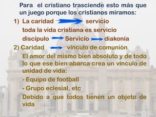 Para el cristiano trasciende esto más que
un juego porque los cristianos miramos:
1) La caridad servicio
toda la vida cristiana es servicio
discípulo Servicio diakonía
2) Caridad vínculo de comunión
El amor del mismo bien absoluto y de todo
lo que ese bien abarca crea un vínculo de
unidad de vida:
- Equipo de football
- Grupo eclesial, etc
Debido a que todos tienen un objeto de
vida
 