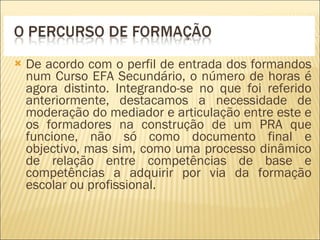 De acordo com o perfil de entrada dos formandos num Curso EFA Secundário, o número de horas é agora distinto. Integrando-se no que foi referido anteriormente, destacamos a necessidade de moderação do mediador e articulação entre este e os formadores na construção de um PRA que funcione, não só como documento final e objectivo, mas sim, como uma processo dinâmico de relação entre competências de base e competências a adquirir por via da formação escolar ou profissional. 