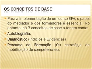 Para a implementação de um curso EFA, o papel do mediador e dos formadores é essencial. No entanto, há 3 conceitos de base a ter em conta:  Autobiografia . Diagnóstico  (Indícios e Evidências) Percurso de Formação  (Ou estratégia de mobilização de competências). 
