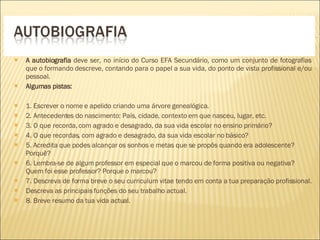 A autobiografia  deve ser, no início do Curso EFA Secundário, como um conjunto de fotografias que o formando descreve, contando para o papel a sua vida, do ponto de vista profissional e/ou pessoal. Algumas pistas: 1. Escrever o nome e apelido criando uma árvore genealógica. 2. Antecedentes do nascimento: País, cidade, contexto em que nasceu, lugar, etc. 3. O que recorda, com agrado e desagrado, da sua vida escolar no ensino primário?  4. O que recordas, com agrado e desagrado, da sua vida escolar no básico?  5. Acredita que podes alcançar os sonhos e metas que se propôs quando era adolescente? Porquê?  6. Lembra-se de algum professor em especial que o marcou de forma positiva ou negativa? Quem foi esse professor? Porque o marcou? 7. Descreva de forma breve o seu curriculum vitae tendo em conta a tua preparação profissional. Descreva as principais funções do seu trabalho actual. 8. Breve resumo da tua vida actual. 