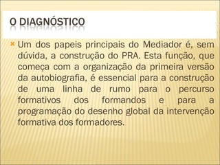 Um dos papeis principais do Mediador é, sem dúvida, a construção do PRA. Esta função, que começa com a organização da primeira versão da autobiografia, é essencial para a construção de uma linha de rumo para o percurso formativos dos formandos e para a programação do desenho global da intervenção formativa dos formadores. 
