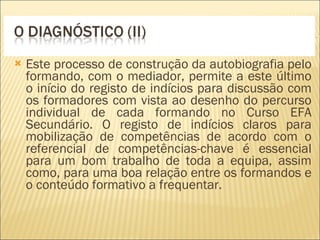 Este processo de construção da autobiografia pelo formando, com o mediador, permite a este último o início do registo de indícios para discussão com os formadores com vista ao desenho do percurso individual de cada formando no Curso EFA Secundário. O registo de indícios claros para mobilização de competências de acordo com o referencial de competências-chave é essencial para um bom trabalho de toda a equipa, assim como, para uma boa relação entre os formandos e o conteúdo formativo a frequentar. 