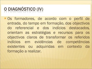 Os formadores, de acordo com o perfil de entrada, do tempo em formação, dos objectivos do referencial e dos indícios destacados, orientam as estratégias e recursos para os objectivos claros de transformar os referidos indícios em evidências de competências existentes ou adquiridas em contexto da formação a realizar. 