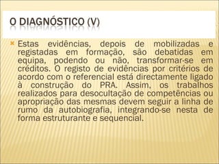 Estas evidências, depois de mobilizadas e registadas em formação, são debatidas em equipa, podendo ou não, transformar-se em créditos. O registo de evidências por critérios de acordo com o referencial está directamente ligado à construção do PRA. Assim, os trabalhos realizados para desocultação de competências ou apropriação das mesmas devem seguir a linha de rumo da autobiografia, integrando-se nesta de forma estruturante e sequencial. 