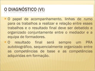 O papel de acompanhamento, linhas de rumo para os trabalhos a realizar e relação entre esses trabalhos e o resultado final deve ser debatido e organizado conjuntamente entre o mediador e a equipa de formadores. O resultado final será sempre um PRA autobiográfico, sequencialmente organizado entre as competências de base e as competências adquiridas em formação. 