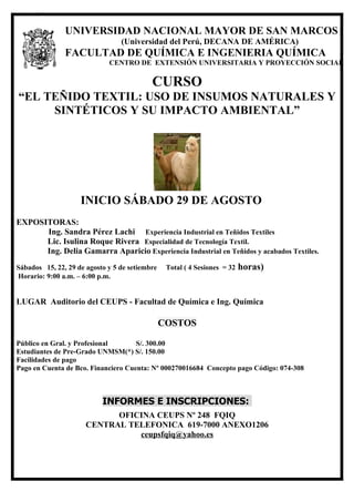 º




               UNIVERSIDAD NACIONAL MAYOR DE SAN MARCOS
                                 (Universidad del Perú, DECANA DE AMÉRICA)
               FACULTAD DE QUÍMICA E INGENIERIA QUÍMICA
                             CENTRO DE EXTENSIÓN UNIVERSITARIA Y PROYECCIÓN SOCIAL

                                           CURSO
“EL TEÑIDO TEXTIL: USO DE INSUMOS NATURALES Y
     SINTÉTICOS Y SU IMPACTO AMBIENTAL”




                    INICIO SÁBADO 29 DE AGOSTO
EXPOSITORAS:
      Ing. Sandra Pérez Lachi Experiencia Industrial en Teñidos Textiles
      Lic. Isulina Roque Rivera Especialidad de Tecnología Textil.
      Ing. Delia Gamarra Aparicio Experiencia Industrial en Teñidos y acabados Textiles.
Sábados 15, 22, 29 de agosto y 5 de setiembre    Total ( 4 Sesiones = 32   horas)
Horario: 9:00 a.m. – 6:00 p.m.


LUGAR Auditorio del CEUPS - Facultad de Química e Ing. Química

                                                COSTOS

Público en Gral. y Profesional       S/. 300.00
Estudiantes de Pre-Grado UNMSM(*) S/. 150.00
Facilidades de pago
Pago en Cuenta de Bco. Financiero Cuenta: Nº 000270016684 Concepto pago Código: 074-308



                           INFORMES E INSCRIPCIONES:
                            OFICINA CEUPS Nº 248 FQIQ
                      CENTRAL TELEFONICA 619-7000 ANEXO1206
                                ceupsfqiq@yahoo.es
 