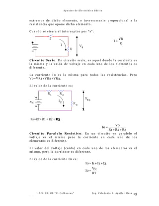 A p u n t e s d e E l e c t r ó n i c a B á s i c a
extremos de dicho elemento, e inversamente proporcional a la
resistencia que opone dicho elemento.
Cuando se cierra el interruptor por “s”:
Circuito Serie: Un circuito serie, es aquel donde la corriente es
la misma y la caída de voltaje en cada uno de los elementos es
diferente.
La corriente I0 es la misma para todas las resistencias. Pero
V0=VR1+VR2+VR3.
El valor de la corriente es:
Circuito Paralelo Resistivo: En un circuito en paralelo el
voltaje es el mismo pero la corriente en cada uno de los
elementos es diferente.
El valor del voltaje (caída) en cada uno de los elementos es el
mismo, pero la corriente es diferente.
El valor de la corriente I0 es:
I . P . N . E S I M E “ U . C u l h u a c a n ” I n g . C e l e d o n i o E . A g u i l a r M e z a
- -
13
R
VR
I =
3
R
2
R
1
R
0
V
0
I
+
+
=
RT
0
V
0
I
3
I
2
I
1
I
0
I
=
+
+
=
 