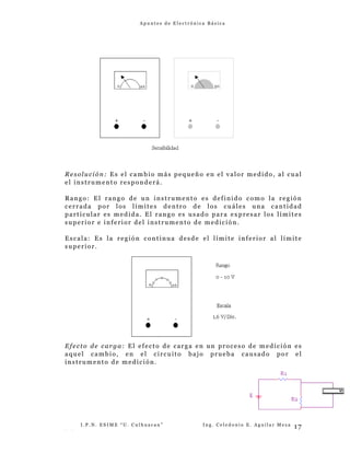 A p u n t e s d e E l e c t r ó n i c a B á s i c a
Resolución: Es el cambio más pequeño en el valor medido, al cual
el instrumento responderá.
Rango: El rango de un instrumento es definido como la región
cerrada por los límites dentro de los cuáles una cantidad
particular es medida. El rango es usado para expresar los límites
superior e inferior del instrumento de medición.
Escala: Es la región continua desde el límite inferior al límite
superior.
Efecto de carga: El efecto de carga en un proceso de medición es
aquel cambio, en el circuito bajo prueba causado por el
instrumento de medición.
I . P . N . E S I M E “ U . C u l h u a c a n ” I n g . C e l e d o n i o E . A g u i l a r M e z a
- -
17
 