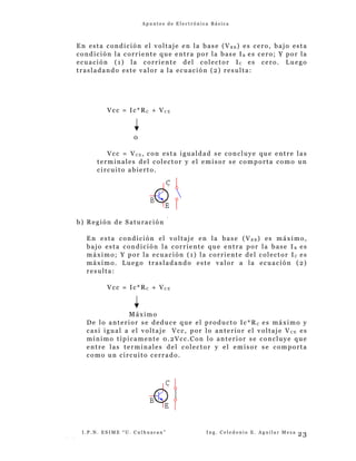 A p u n t e s d e E l e c t r ó n i c a B á s i c a
En esta condición el voltaje en la base (V B B ) es cero, bajo esta
condición la corriente que entra por la base I B es cero; Y por la
ecuación (1) la corriente del colector IC es cero. Luego
trasladando este valor a la ecuación (2) resulta:
Vcc = Ic*RC + VC E
0
Vcc = VC E , con esta igualdad se concluye que entre las
terminales del colector y el emisor se comporta como un
circuito abierto.
b) Región de Saturación
En esta condición el voltaje en la base (V B B ) es máximo,
bajo esta condición la corriente que entra por la base I B es
máximo; Y por la ecuación (1) la corriente del colector IC es
máximo. Luego trasladando este valor a la ecuación (2)
resulta:
Vcc = Ic*RC + VC E
Máximo
De lo anterior se deduce que el producto Ic*R C es máximo y
casi igual a el voltaje Vcc, por lo anterior el voltaje V C E es
mínimo típicamente 0.2Vcc.Con lo anterior se concluye que
entre las terminales del colector y el emisor se comporta
como un circuito cerrado.
I . P . N . E S I M E “ U . C u l h u a c a n ” I n g . C e l e d o n i o E . A g u i l a r M e z a
- -
23
 