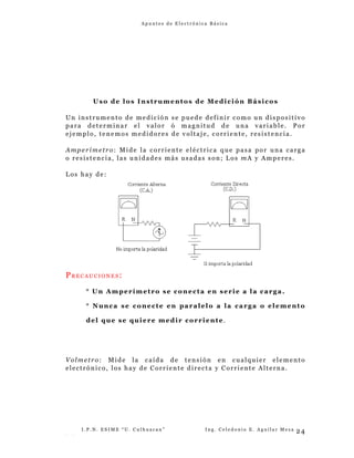A p u n t e s d e E l e c t r ó n i c a B á s i c a
Uso de los Instrumentos de Medición Básicos
Un instrumento de medición se puede definir como un dispositivo
para determinar el valor ó magnitud de una variable. Por
ejemplo, tenemos medidores de voltaje, corriente, resistencia.
Amperímetro: Mide la corriente eléctrica que pasa por una carga
o resistencia, las unidades más usadas son; Los mA y Amperes.
Los hay de:
PR E C A U C I O N E S :
° Un Amperímetro se conecta en serie a la carga.
° Nunca se conecte en paralelo a la carga o elemento
del que se quiere medir corriente.
Volmetro: Mide la caída de tensión en cualquier elemento
electrónico, los hay de Corriente directa y Corriente Alterna.
I . P . N . E S I M E “ U . C u l h u a c a n ” I n g . C e l e d o n i o E . A g u i l a r M e z a
- -
24
 