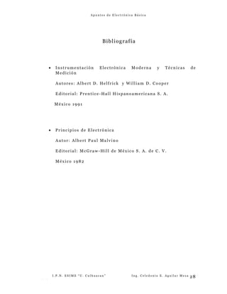 A p u n t e s d e E l e c t r ó n i c a B á s i c a
Bibliografía
• Instrumentación Electrónica Moderna y Técnicas de
Medición
Autores: Albert D. Helfrick y William D. Cooper
Editorial: Prentice-Hall Hispanoamericana S. A.
México 1991
• Principios de Electrónica
Autor: Albert Paul Malvino
Editorial: McGraw-Hill de México S. A. de C. V.
México 1982
I . P . N . E S I M E “ U . C u l h u a c a n ” I n g . C e l e d o n i o E . A g u i l a r M e z a
- -
28
 