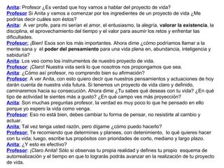 Anita :  Profesor ¿Es verdad que hoy vamos a hablar del proyecto de vida?  Profesor  Si Anita y vamos a comenzar por los ingredientes de un proyecto de vida ¿Me podrías decir cuáles son éstos?  Anita :   A ver profe, para mi serían el amor, el entusiasmo, la alegría,  valorar la existencia , la disciplina, el aprovechamiento del tiempo y el valor para asumir los retos y enfrentar las dificultades. Profesor:  ¡Bien! Esos son los más importantes. Ahora dime ¿cómo podríamos llamar a la mente sana y  el  poder del pensamiento  para una vida plena en, abundancia, inteligencia y sabiduría? Anita : Los veo como los instrumentos de nuestro proyecto de vida.  Profesor : ¡Claro! Nuestra vida será lo que nosotros nos propongamos que sea. Anita : ¿Cómo así profesor, no comprendo bien su afirmación?  Profesor : A ver Anita, con esto quiero decir que nuestros pensamientos y actuaciones de hoy darán cuenta de nuestra vida futura. Si tenemos un proyecto de vida claro y definido, caminaremos hacia su consecución. Ahora dime ¿Tu sabes qué deseas con tu vida? ¿En qué tipo de actividad te sientes más a gusto? ¿En qué campo ves más proyección? Anita : Son muchas preguntas profesor, la verdad es muy poco lo que he pensado en ello porque yo espero la vida como venga. Profesor : Eso no está bien, debes cambiar tu forma de pensar, no resistirte al cambio y actuar.  Anita :  Tal vez tenga usted razón, pero dígame ¿cómo puedo hacerlo? Profesor :  Te recomiendo que determines y planees, con detenimiento,  lo qué quieres hacer con tu vida; luego, escribe tus propósitos con prioridades de corto, mediano y largo plazo. Anita :  ¿Y esto es efectivo?  Profesor : ¡Claro Anita! Sólo si observas tu propia realidad y defines tu propio  esquema de autorrealización y el tiempo en que lo lograrás podrás avanzar en la realización de tu proyecto de vida. 