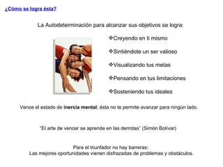 La Autodeterminación para alcanzar sus objetivos se logra: Creyendo en ti mismo Sintiéndote un ser valioso Visualizando tus metas Pensando en tus limitaciones Sosteniendo tus ideales ¿Cómo se logra ésta? Vence el estado de  inercia mental ; ésta no te permite avanzar para ningún lado. “ El arte de vencer se aprende en las derrotas” (Simón Bolívar) Para el triunfador no hay barreras:  Las mejores oportunidades vienen disfrazadas de problemas y obstáculos. 