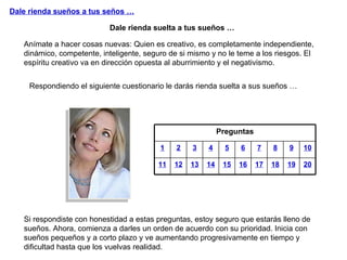 Dale rienda sueños a tus seños … Anímate a hacer cosas nuevas: Quien es creativo, es completamente independiente, dinámico, competente, inteligente, seguro de si mismo y no le teme a los riesgos. El espíritu creativo va en dirección opuesta al aburrimiento y el negativismo. Dale rienda suelta a tus sueños … Si respondiste con honestidad a estas preguntas, estoy seguro que estarás lleno de sueños. Ahora, comienza a darles un orden de acuerdo con su prioridad. Inicia con sueños pequeños y a corto plazo y ve aumentando progresivamente en tiempo y dificultad hasta que los vuelvas realidad. Respondiendo el siguiente cuestionario le darás rienda suelta a sus sueños … Preguntas 1 2 3 4 5 6 7 8 9 10 11 12 13 14 15 16 17 18 19 20 