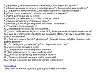 1. ¿A quién te gustaría ayudar en el día de hoy?¿Cómo te gustaría ayudarlo? 2. ¿Cuántas personas cercanas a ti necesitan ayuda? ¿Qué necesitas para ayudarlos? 3. ¿Te gusta vivir cómodamente? ¿Qué necesitas para vivir según sus deseos? 4. ¿Crees que es importante contar con una familia que te quiera? 5. ¿Cómo quieres que sea su familia? 6. ¿Piensas que pertenecer a un núcleo social es bueno? 7. ¿Cuántos amigos tienes?¿Ellos que hacen? 8. ¿Piensas que tus amigos te quieren, así como tu los quieres? 8. ¿Te gustaría tener más amigos? 10. ¿Intelectualmente en dónde te encuentras? 11. ¿Hasta dónde piensas llegar con el estudio?¿Sabes para qué va a servir ese esfuerzo? 12. ¿Cuál es el premio más importante que te gustaría obtener? Si hoy te lo ganaras ¿con quién irías a recibirlo? 13. ¿Cuál es tu deporte favorito? ¿Lo juegas? ¿Con qué frecuencia?¿Qué otro deporte te gustaría practicar? 14. ¿En qué lugar te gustaría vivir? ¿Cómo te gustaría ver tu casa? 15. ¿Qué vehículo te gustaría tener? 15. ¿Qué países del mundo te gustaría conocer? 17.¿Qué estás haciendo hoy para ayudar al país? 18. ¿Qué estás haciendo hoy para mejorar el mundo? 19. ¿Que estás haciendo para que tu vida trascienda? 20. ¿Por qué te gustaría que el mundo siempre te recordara? tus sueños   Selecciona los sueños según tus gustos, prioridades y actitudes. 