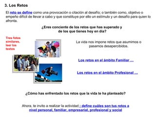 3. Los Retos  Ahora, te invito a realizar la actividad  : define cuáles son tus retos a nivel personal, familiar, empresarial, profesional y social El  reto se define  como una provocación o citación al desafío; o también como, objetivo o empeño difícil de llevar a cabo y que constituye por ello un estímulo y un desafío para quien lo afronta. ¿Eres conciente de los retos que has superado y  de los que tienes hoy en día? La vida nos impone retos que asumimos o pasamos desapercibidos. Los retos en el ámbito Familiar … Los retos en el ámbito Profesional … Tres fotos similares, leer los textos ¿Cómo has enfrentado los retos que la vida te ha planteado? 