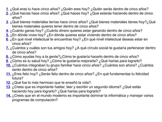 1 . ¿Qué eras tu hace cinco años? ¿Quién eres hoy? ¿Quién serás dentro de cinco años? 2 . ¿Qué hacías hace cinco años? ¿Qué haces hoy? ¿Qué estarás haciendo dentro de cinco años? 3 . ¿Qué bienes materiales tenías hace cinco años? ¿Qué bienes materiales tienes hoy?¿Qué bienes materiales quieres tener dentro de cinco años? 4 . ¿Cuánto ganas hoy? ¿Cuánto dinero quieres estar ganando dentro de cinco años? 5.  ¿En dónde vives hoy? ¿En dónde quieres estar viviendo dentro de cinco años? 6 . ¿En qué nivel intelectual te encuentras hoy? ¿En qué nivel intelectual deseas estar en cinco años? 7.  ¿Cuántos y cuáles son tus amigos hoy? ¿A qué círculo social te gustaría pertenecer dentro de cinco años? 8.  ¿Cómo ayudas hoy a la gente?¿Cómo te gustaría hacerlo dentro de cinco años? 9 . ¿Cómo es tu salud hoy? ¿Cómo te gustaría mejorarla? ¿Qué harías para lograrlo? 10.  ¿Cuántos integraban tu grupo familiar hace cinco años? ¿Cuántos son ahora? ¿Cuántos serán dentro de cinco años? 11.  ¿Eres feliz hoy? ¿Serás feliz dentro de cinco años? ¿En qué fundamentas tu felicidad futura? 12 . ¿Qué fue lo más hermoso que te enseñó la vida?. 13 . ¿Crees que es importante hablar, leer y escribir un segundo idioma? ¿Qué estás haciendo hoy para lograrlo? ¿Qué harías para lograrlo? 14.  ¿Crees que en el mundo moderno es importante dominar la informática y manejar varios programas de computación? 