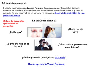 5.1 La visión personal La visión personal es una  imagen futura  de tu persona desarrollada sobre ti mismo, tomando en cuenta la realidad en la cual te desarrollas. Su finalidad es ser la guía de tu proyecto de vida personal, en un contexto de cambios y  disminuir la posibilidad de que pierdas el rumbo. La Visión responde a: ¿Quién soy? ¿Hacia dónde voy? ¿Cómo quiero que me vean en el futuro?  ¿Cómo me veo en el futuro? ¿Qué te gustaría que dijera tu  obituario ? Construyendo tu Visión Personal Colage de fotografías que recreen las preguntas 