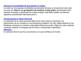 disminuir la posibilidad de que pierdas el rumbo. La visión es una apuesta movilizadora sumamente útil para un proyecto de vida, toda vez que nos  sitúa en un perspectiva de mediano y largo plazo , permitiendo hacer explícito el sentido y significado de nuestro trabajo; ésta debe resaltar los distintos aspectos considerados relevantes para ti.  Construyendo tu Visión Personal La redacción de tu visión personal debe tener como meta tu motivación y la potenciación de tus virtudes en una perspectiva retadora. Por ello, debes basarte en tus fortalezas, tomando en cuenta tu capacidad efectiva de acción. Debe ser corta, explícita y precisa, emplear un lenguaje que te motive, comprometa e identifique  obituario. Un obituario dice lo que fue una persona y en qué contribuyo al mundo.  
