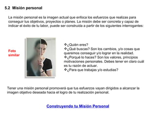 5.2  Misión personal  La misión personal es la imagen actual que enfoca los esfuerzos que realizas para conseguir tus objetivos, proyectos o planes. La misión debe ser concreta y capaz de indicar el éxito de tu labor, puede ser construida a partir de los siguientes interrogantes:  ¿Quién eres?  ¿Qué buscas? Son los cambios, y/o cosas que queremos conseguir y/o lograr en la realidad.  ¿Porqué lo haces? Son los valores, principios motivaciones personales. Debes tener en claro cuál es tu razón de actuar.  ¿Para que trabajas y/o estudias?  Tener una misión personal promoverá que tus esfuerzos vayan dirigidos a alcanzar la imagen objetivo deseada hacia el logro de tu realización personal. Construyendo tu Misión Personal Foto similar 
