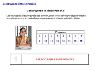 Construyendo tu Visión Personal Construyendo tu Misión Personal Las respuestas a las preguntas que a continuación leerás tienen por objeto brindarte un material en el que puedes basarse para construir el enunciado de tu Misión. Preguntas 1 2 3 4 5 6 7 8 9 10 11 12 13 14 15 16 1 ESPACIO PARA LAS PREGUNTAS 
